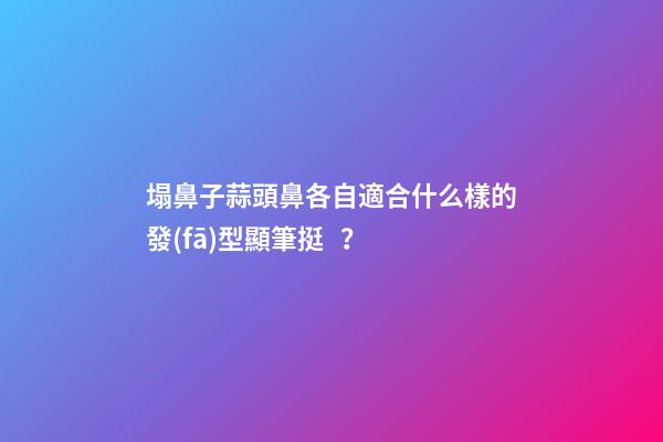 塌鼻子蒜頭鼻各自適合什么樣的發(fā)型顯筆挺？